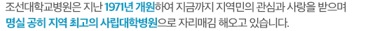 조선대학교병원은 지난 1971년 개원하여 지금까지 지역민의 관심과 사랑을 받으며 명실 공히 지역 최고의 사립대학병원으로 자리매김 해오고 있습니다.